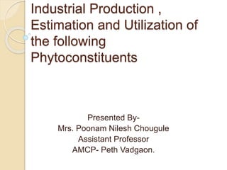 Industrial Production ,
Estimation and Utilization of
the following
Phytoconstituents
Presented By-
Mrs. Poonam Nilesh Chougule
Assistant Professor
AMCP- Peth Vadgaon.
 
