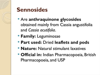 Sennosides
 Are anthraquinone glycosides
obtained mainly from Cassia angustifolia
and Cassia acutifolia.
 Family: Leguminosae
 Part used: Dried leaflets and pods
 Nature: Natural stimulant laxatives
 Official in: Indian Pharmacopoeia, British
Pharmacopoeia, and USP
 