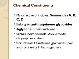 Chemical Constituents
 Major active principles: Sennosides A, B,
C, D
 Belong to anthraquinone glycosides
 Aglycone: Rhein anthrone
 Other compounds: Aloe-emodin,
chrysophanol, rhein
 Structure: Dianthrone glycosides (two
anthrone units linked together)
 