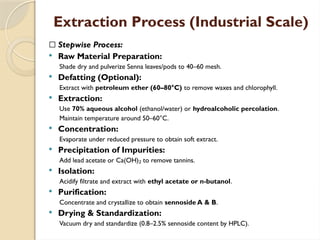 Extraction Process (Industrial Scale)
🔹 Stepwise Process:
 Raw Material Preparation:
Shade dry and pulverize Senna leaves/pods to 40–60 mesh.
 Defatting (Optional):
Extract with petroleum ether (60–80°C) to remove waxes and chlorophyll.
 Extraction:
Use 70% aqueous alcohol (ethanol/water) or hydroalcoholic percolation.
Maintain temperature around 50–60°C.
 Concentration:
Evaporate under reduced pressure to obtain soft extract.
 Precipitation of Impurities:
Add lead acetate or Ca(OH) to remove tannins.
₂
 Isolation:
Acidify filtrate and extract with ethyl acetate or n-butanol.
 Purification:
Concentrate and crystallize to obtain sennoside A & B.
 Drying & Standardization:
Vacuum dry and standardize (0.8–2.5% sennoside content by HPLC).
 