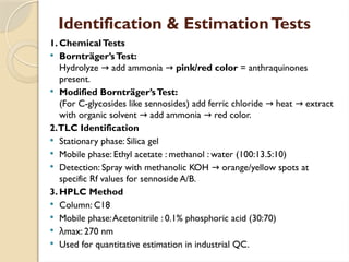 Identification & EstimationTests
1. ChemicalTests
 Bornträger’sTest:
Hydrolyze add ammonia
→ → pink/red color = anthraquinones
present.
 Modified Bornträger’sTest:
(For C-glycosides like sennosides) add ferric chloride heat extract
→ →
with organic solvent add ammonia red color.
→ →
2.TLC Identification
 Stationary phase: Silica gel
 Mobile phase: Ethyl acetate : methanol : water (100:13.5:10)
 Detection: Spray with methanolic KOH orange/yellow spots at
→
specific Rf values for sennoside A/B.
3. HPLC Method
 Column: C18
 Mobile phase:Acetonitrile : 0.1% phosphoric acid (30:70)
 λmax: 270 nm
 Used for quantitative estimation in industrial QC.
 