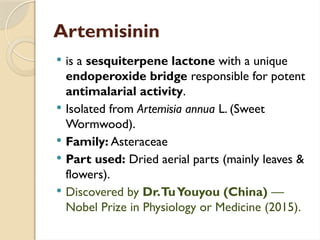 Artemisinin
 is a sesquiterpene lactone with a unique
endoperoxide bridge responsible for potent
antimalarial activity.
 Isolated from Artemisia annua L. (Sweet
Wormwood).
 Family: Asteraceae
 Part used: Dried aerial parts (mainly leaves &
flowers).
 Discovered by Dr.TuYouyou (China) —
Nobel Prize in Physiology or Medicine (2015).
 