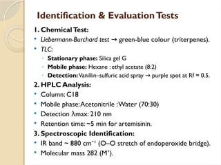 Identification & EvaluationTests
1. ChemicalTest:
 Liebermann-Burchard test green-blue colour (triterpenes).
→
 TLC:
◦ Stationary phase: Silica gel G
◦ Mobile phase: Hexane : ethyl acetate (8:2)
◦ Detection:Vanillin–sulfuric acid spray purple spot at Rf ≈ 0.5.
→
2. HPLC Analysis:
 Column: C18
 Mobile phase:Acetonitrile :Water (70:30)
 Detection λmax: 210 nm
 Retention time: ~5 min for artemisinin.
3. Spectroscopic Identification:
 IR band ~ 880 cm ¹ (O–O stretch of endoperoxide bridge).
⁻
 Molecular mass 282 (M ).
⁺
 
