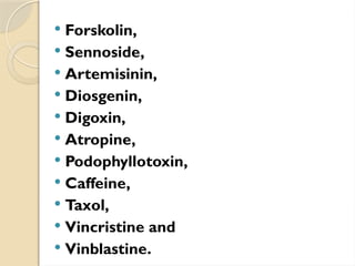 Forskolin,
 Sennoside,
 Artemisinin,
 Diosgenin,
 Digoxin,
 Atropine,
 Podophyllotoxin,
 Caffeine,
 Taxol,
 Vincristine and
 Vinblastine.
 
