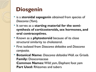 Diosgenin
 is a steroidal sapogenin obtained from species of
Dioscorea (Yam).
 It serves as a starting material for the semi-
synthesis of corticosteroids, sex hormones, and
oral contraceptives.
 Known as a phytosteroid because of its close
structural similarity to cholesterol.
 First isolated from Dioscorea deltoidea and Dioscorea
composita.
 Botanical Name: Dioscorea deltoidea Wall. ex Griseb.
Family: Dioscoreaceae
Common Names: Wild yam, Elephant foot yam
Part Used: Rhizomes and tubers
 