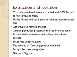 Extraction and Isolation
 Coarsely powdered leaves extracted with 50% Ethanol
at low temp. and filter,
 To the filtrate add Lead acetate solution, impurities ppt
out
 Centrifuge to remove the ppt
 Cardiac glycosides present in the supernatant liquid
 Extract with chloroform and collect chloroform
extract.
 Evaporate under vacuum
 The residue of Cardiac glycoside obtained
 Purify it by chromatography.
 Get pure Digoxin.
 