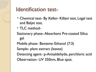 Identification test-
 Chemical test- By Keller- Killani test, Legal test
and Baljet test.
 TLC method-
Stationary phase- Absorbent Pre-coated Silica
gel
Mobile phase- Benzene: Ethanol (7:3)
Sample- plant extract (leaves)
Detecting agent- p-Anisaldehyde, perchloric acid
Observation- UV 350nm, Blue spot.
 