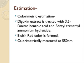 Estimation-
 Colorimetric estimation-
Digoxin extract is treated with 3,5-
Dinitro benzoic acid and Benzyl trimethyl
ammonium hydroxide.
Bluish Red color is formed.
Calorimetrically measured at 550nm.
 