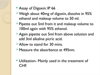  Assay of Digoxin: IP 66
 Weigh about 40mg of digoxin, dissolve in 95%
ethanol and makeup volume to 50 ml.
 Pipette out 5ml from it and makeup volume to
100ml again with 95% ethanol.
 Again pipette out 5ml from above solution and
add 3ml alkaline picric acid.
 Allow to stand for 30 mins.
 Measure the absorbance at 495nm.
 Utilization- Mainly used in the treatment of
CHF.
 