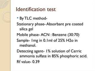Identification test
 ByTLC method-
Stationary phase- Absorbant pre coated
silica gel
Mobile phase- ACN : Benzene (30:70)
Sample- 1mg in 0.1ml of 25% H2o in
methanol.
Detecting agent- 1% solution of Cerric
ammonia sulfate in 85% phosphoric acid.
Rf value- 0.39
 