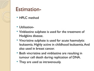 Estimation-
 HPLC method
 Utilisation-
 Vinblastine sulphate is used for the treatment of
Hodgkins disease.
 Vincristine sulphate is used for acute haemolytic
leukaemia. Highly active in childhood leukaemia.And
also used in breast cancer.
 Both vincristine and vinblastine are resulting in
tumour cell death during replication of DNA.
 They are used as intravenously.
 