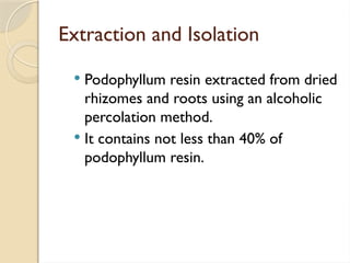Extraction and Isolation
 Podophyllum resin extracted from dried
rhizomes and roots using an alcoholic
percolation method.
 It contains not less than 40% of
podophyllum resin.
 