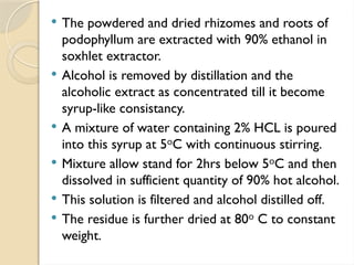  The powdered and dried rhizomes and roots of
podophyllum are extracted with 90% ethanol in
soxhlet extractor.
 Alcohol is removed by distillation and the
alcoholic extract as concentrated till it become
syrup-like consistancy.
 A mixture of water containing 2% HCL is poured
into this syrup at 5 C with continuous stirring.
ᵒ
 Mixture allow stand for 2hrs below 5 C and then
ᵒ
dissolved in sufficient quantity of 90% hot alcohol.
 This solution is filtered and alcohol distilled off.
 The residue is further dried at 80 C to constant
ᵒ
weight.
 