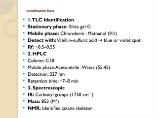 IdentificationTests
 1.TLC Identification
 Stationary phase: Silica gel G
 Mobile phase: Chloroform : Methanol (9:1)
 Detect with:Vanillin–sulfuric acid blue or violet spot
→
 Rf: ~0.5–0.55
 2. HPLC
 Column: C18
 Mobile phase:Acetonitrile :Water (55:45)
 Detection: 227 nm
 Retention time: ~7–8 min
 3. Spectroscopic
 IR: Carbonyl groups (1730 cm ¹)
⁻
 Mass: 853 (M )
⁺
 NMR: Identifies taxane skeleton
 