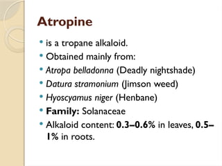 Atropine
 is a tropane alkaloid.
 Obtained mainly from:
 Atropa belladonna (Deadly nightshade)
 Datura stramonium (Jimson weed)
 Hyoscyamus niger (Henbane)
 Family: Solanaceae
 Alkaloid content: 0.3–0.6% in leaves, 0.5–
1% in roots.
 