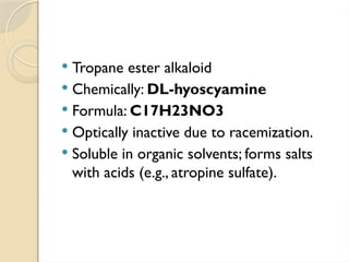  Tropane ester alkaloid
 Chemically: DL-hyoscyamine
 Formula: C17H23NO3
 Optically inactive due to racemization.
 Soluble in organic solvents; forms salts
with acids (e.g., atropine sulfate).
 