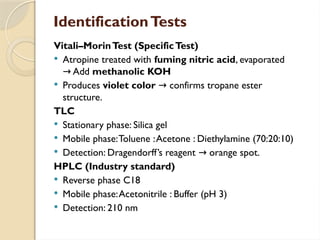 IdentificationTests
Vitali–MorinTest (SpecificTest)
 Atropine treated with fuming nitric acid, evaporated
Add
→ methanolic KOH
 Produces violet color confirms tropane ester
→
structure.
TLC
 Stationary phase: Silica gel
 Mobile phase:Toluene :Acetone : Diethylamine (70:20:10)
 Detection: Dragendorff’s reagent orange spot.
→
HPLC (Industry standard)
 Reverse phase C18
 Mobile phase:Acetonitrile : Buffer (pH 3)
 Detection: 210 nm
 