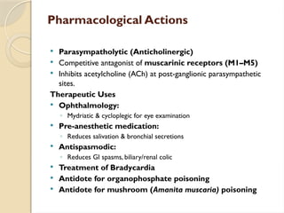 Pharmacological Actions
 Parasympatholytic (Anticholinergic)
 Competitive antagonist of muscarinic receptors (M1–M5)
 Inhibits acetylcholine (ACh) at post-ganglionic parasympathetic
sites.
Therapeutic Uses
 Ophthalmology:
◦ Mydriatic & cycloplegic for eye examination
 Pre-anesthetic medication:
◦ Reduces salivation & bronchial secretions
 Antispasmodic:
◦ Reduces GI spasms, biliary/renal colic
 Treatment of Bradycardia
 Antidote for organophosphate poisoning
 Antidote for mushroom (Amanita muscaria) poisoning
 