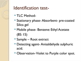 Identification test-
 TLC Method-
 Stationary phase- Absorbent- pre-coated
Silica gel
 Mobile phase- Benzene: Ethyl Acetate
(85: 15)
 Sample – Root extract
 Detecting agent- Anisaldehyde sulphuric
acid.
 Observation-Violet to Purple color spot.
 