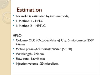 Estimation
 Forskolin is estimated by two methods,
 I . Method 1 - HPLC
 II. Method 2 – HPTLC
HPLC-
 Column- ODS (Octodecylsilane) C ₁₈, 5 micrometer 250*
4.6mm
 Mobile phase- Acetonitrile:Water (50: 50)
 Wavelength- 220 nm
 Flow rate- 1.6ml/ min
 Injection volume- 20 microlitre.
 