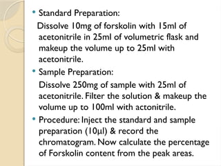 Standard Preparation:
Dissolve 10mg of forskolin with 15ml of
acetonitrile in 25ml of volumetric flask and
makeup the volume up to 25ml with
acetonitrile.
 Sample Preparation:
Dissolve 250mg of sample with 25ml of
acetonitrile. Filter the solution & makeup the
volume up to 100ml with actonitrile.
 Procedure: Inject the standard and sample
preparation (10μl) & record the
chromatogram. Now calculate the percentage
of Forskolin content from the peak areas.
 