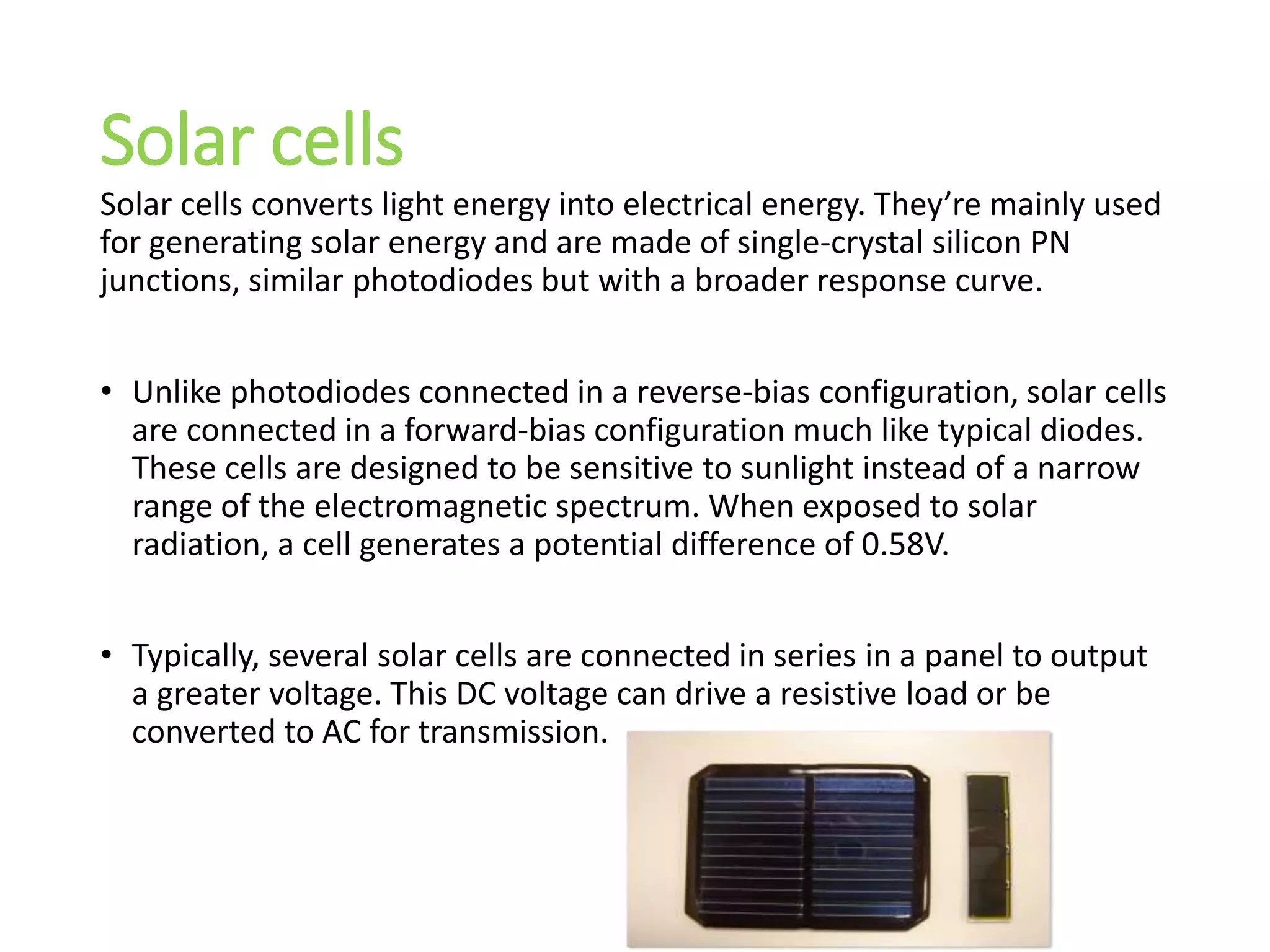 Solar cells
Solar cells converts light energy into electrical energy. They’re mainly used
for generating solar energy and are made of single-crystal silicon PN
junctions, similar photodiodes but with a broader response curve.
• Unlike photodiodes connected in a reverse-bias configuration, solar cells
are connected in a forward-bias configuration much like typical diodes.
These cells are designed to be sensitive to sunlight instead of a narrow
range of the electromagnetic spectrum. When exposed to solar
radiation, a cell generates a potential difference of 0.58V.
• Typically, several solar cells are connected in series in a panel to output
a greater voltage. This DC voltage can drive a resistive load or be
converted to AC for transmission.
 