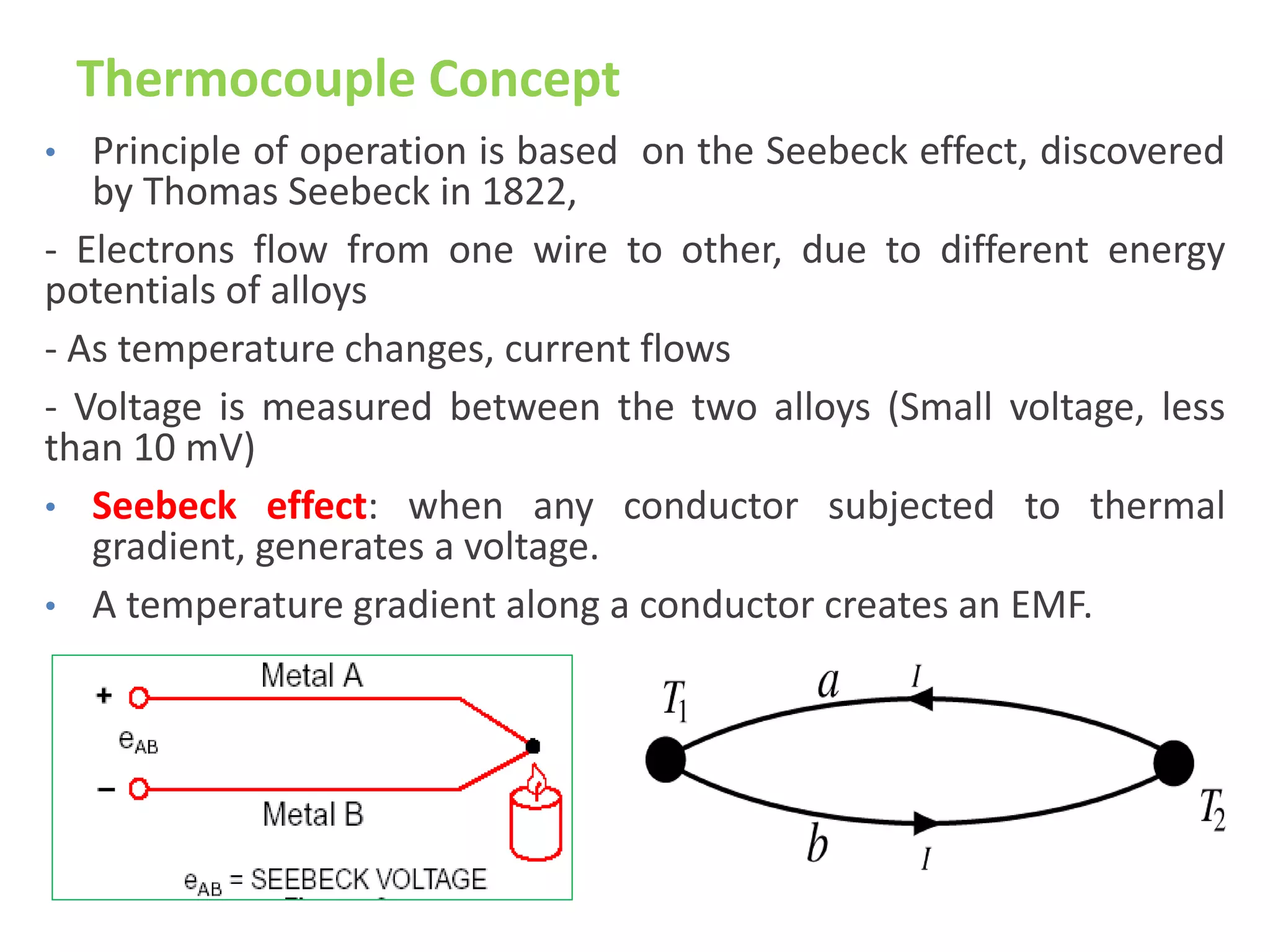 Thermocouple Concept
• Principle of operation is based on the Seebeck effect, discovered
by Thomas Seebeck in 1822,
- Electrons flow from one wire to other, due to different energy
potentials of alloys
- As temperature changes, current flows
- Voltage is measured between the two alloys (Small voltage, less
than 10 mV)
• Seebeck effect: when any conductor subjected to thermal
gradient, generates a voltage.
• A temperature gradient along a conductor creates an EMF.
 
