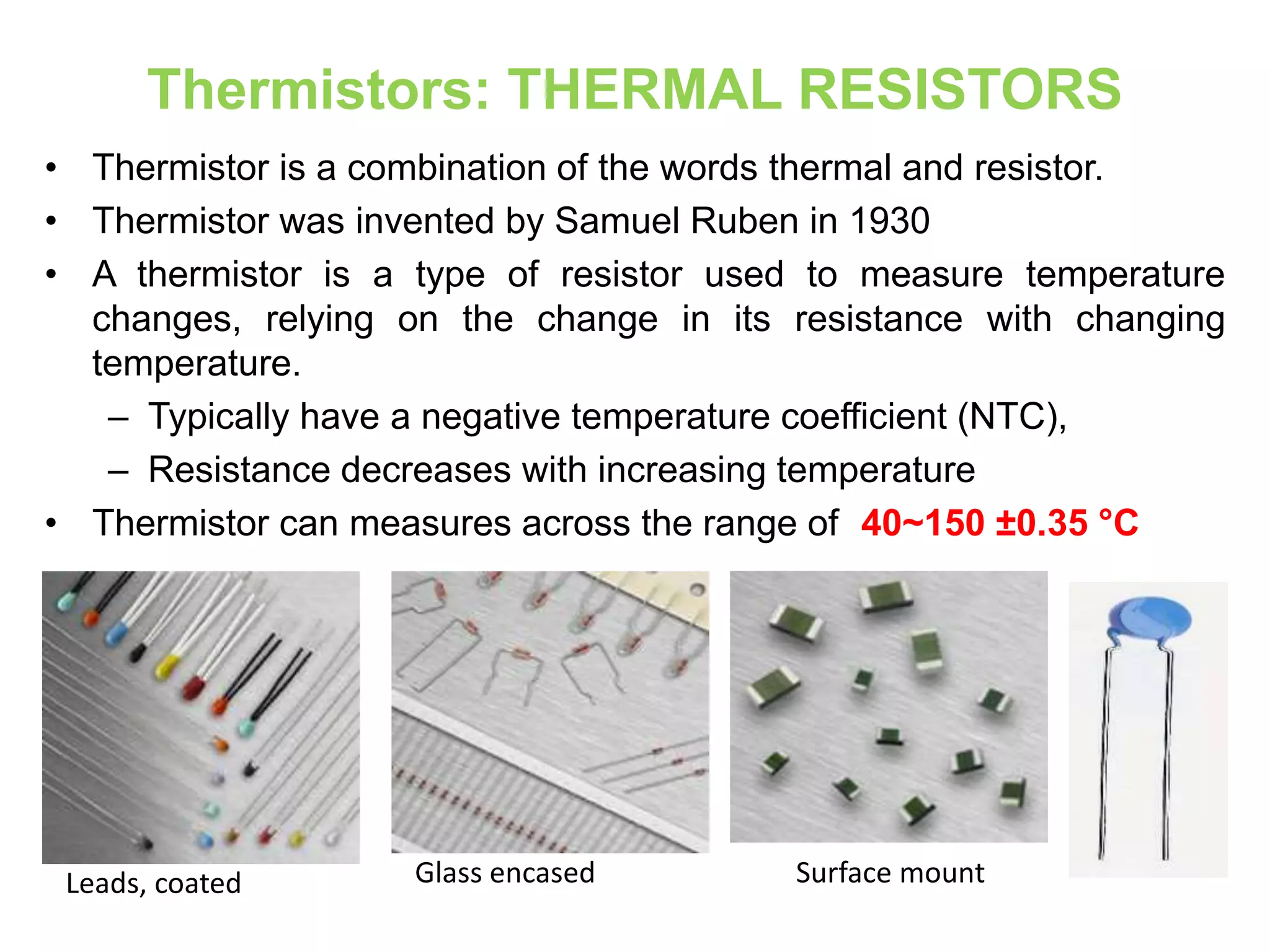 Thermistors: THERMAL RESISTORS
• Thermistor is a combination of the words thermal and resistor.
• Thermistor was invented by Samuel Ruben in 1930
• A thermistor is a type of resistor used to measure temperature
changes, relying on the change in its resistance with changing
temperature.
– Typically have a negative temperature coefficient (NTC),
– Resistance decreases with increasing temperature
• Thermistor can measures across the range of -40~150 ±0.35 °C
Leads, coated Glass encased Surface mount
 