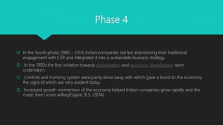 Phase 4
 In the fourth phase (1980 - 2013) Indian companies started abandoning their traditional
engagement with CSR and ...