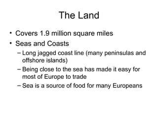 The Land Covers 1.9 million square miles Seas and Coasts Long jagged coast line (many peninsulas and offshore islands) Being close to the sea has made it easy for most of Europe to trade Sea is a source of food for many Europeans 