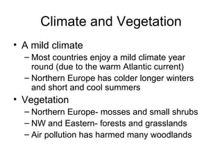 Climate and Vegetation A mild climate Most countries enjoy a mild climate year round (due to the warm Atlantic current) Northern Europe has colder longer winters and short and cool summers Vegetation Northern Europe- mosses and small shrubs NW and Eastern- forests and grasslands Air pollution has harmed many woodlands 