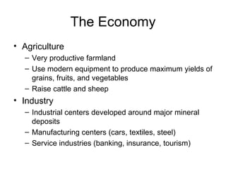 The Economy Agriculture Very productive farmland Use modern equipment to produce maximum yields of grains, fruits, and vegetables Raise cattle and sheep Industry Industrial centers developed around major mineral deposits Manufacturing centers (cars, textiles, steel) Service industries (banking, insurance, tourism) 