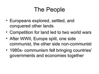 The People Europeans explored, settled, and conquered other lands Competition for land led to two world wars After WWII, Europe split, one side communist, the other side non-communist 1980s- communism fell bringing countries’ governments and economies together 