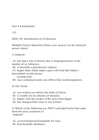 Unit 4 Examination
153
GED 130 Introduction to Civilization
Multiple Choice Questions (Enter your answers on the enclosed
answer sheet)
1) Judaism:
A) has had a role in history that is disproportionate to the
number of its followers.
B) is basically a polytheistic religion.
C) began when Adam made a pact with God that Adam’s
descendants would always
worship God.
D) once contained nearly one-fifth of the world population.
2) The Torah:
A) was written just before the birth of Christ.
B) is notable for its absence of miracles.
C) begins with the exodus of the Jews from Egypt.
D) has changed little since it was written.
3) Which of the following was NOT a principal belief that came
from the early scriptures of
Judaism?
A) several dispersed homelands for Jews
B) God demands obedience
 