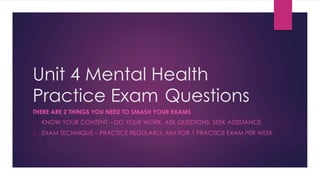 Unit 4 Mental Health
Practice Exam Questions
THERE ARE 2 THINGS YOU NEED TO SMASH YOUR EXAMS
1.  KNOW YOUR CONTENT – DO YOUR WORK, ASK QUESTIONS, SEEK ASSISTANCE
2.  EXAM TECHNIQUE – PRACTICE REGULARLY, AIM FOR 1 PRACTICE EXAM PER WEEK
 