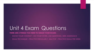 Unit 4 Exam Questions
THERE ARE 2 THINGS YOU NEED TO SMASH YOUR EXAMS
1. KNOW YOUR CONTENT – DO YOUR WORK, ASK QUESTIONS, SEEK ASSISTANCE
2. EXAM TECHNIQUE – PRACTICE REGULARLY, AIM FOR 1 PRACTICE EXAM PER WEEK
 