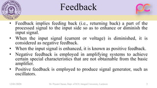 Feedback
• Feedback implies feeding back (i.e., returning back) a part of the
processed signal to the input side so as to enhance or diminish the
input signal.
• When the input signal (current or voltage) is diminished, it is
considered as negative feedback.
• When the input signal is enhanced, it is known as positive feedback.
• Negative feedback is employed in amplifying systems to achieve
certain special characteristics that are not obtainable from the basic
amplifier.
• Positive feedback is employed to produce signal generator, such as
oscillators.
12/01/2020 Dr. Piyush Charan, Dept. of ECE, Integral University, Lucknow 3
 
