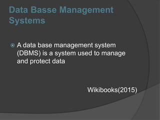 Data Basse Management
Systems
 A data base management system
(DBMS) is a system used to manage
and protect data
Wikibooks(2015)
 