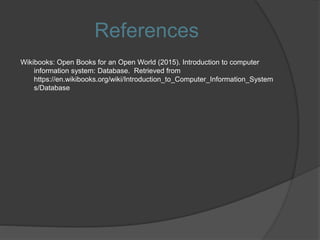 References
Wikibooks: Open Books for an Open World (2015). Introduction to computer
information system: Database. Retrieved from
https://en.wikibooks.org/wiki/Introduction_to_Computer_Information_System
s/Database
 