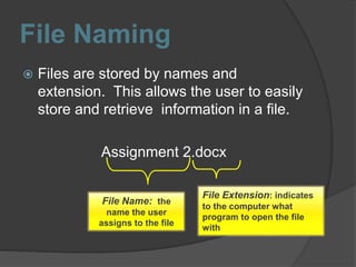 File Naming
 Files are stored by names and
extension. This allows the user to easily
store and retrieve information in a file.
Assignment 2.docx
File Name: the
name the user
assigns to the file
File Extension: indicates
to the computer what
program to open the file
with
 