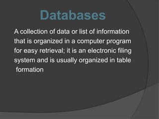 Databases
A collection of data or list of information
that is organized in a computer program
for easy retrieval; it is an electronic filing
system and is usually organized in table
formation
 