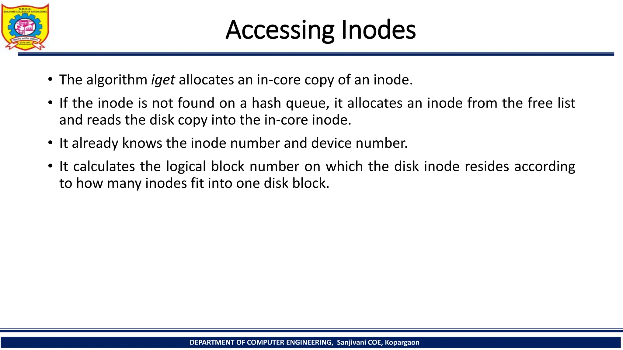 Accessing Inodes
• The algorithm iget allocates an in-core copy of an inode.
• If the inode is not found on a hash queue, it allocates an inode from the free list
and reads the disk copy into the in-core inode.
• It already knows the inode number and device number.
• It calculates the logical block number on which the disk inode resides according
to how many inodes fit into one disk block.
DEPARTMENT OF COMPUTER ENGINEERING, Sanjivani COE, Kopargaon
 