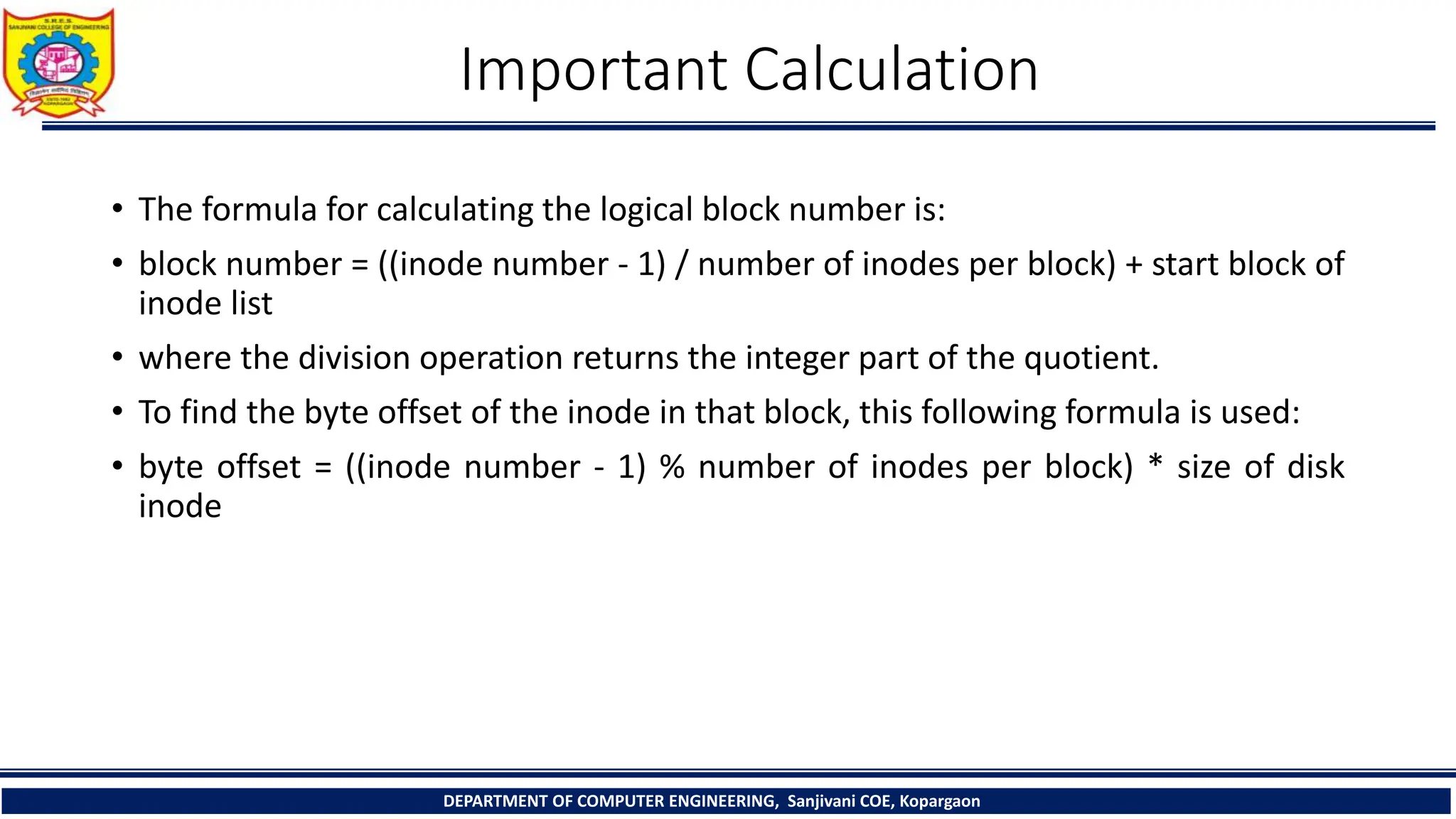 Important Calculation
• The formula for calculating the logical block number is:
• block number = ((inode number - 1) / number of inodes per block) + start block of
inode list
• where the division operation returns the integer part of the quotient.
• To find the byte offset of the inode in that block, this following formula is used:
• byte offset = ((inode number - 1) % number of inodes per block) * size of disk
inode
DEPARTMENT OF COMPUTER ENGINEERING, Sanjivani COE, Kopargaon
 