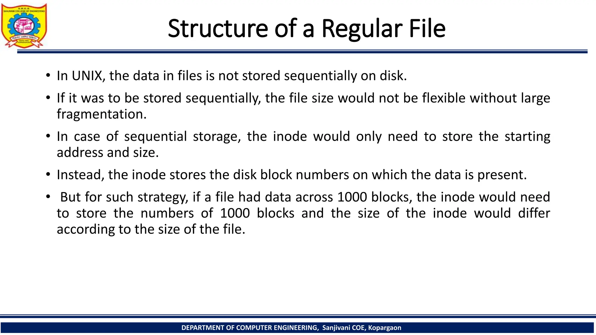 Structure of a Regular File
• In UNIX, the data in files is not stored sequentially on disk.
• If it was to be stored sequentially, the file size would not be flexible without large
fragmentation.
• In case of sequential storage, the inode would only need to store the starting
address and size.
• Instead, the inode stores the disk block numbers on which the data is present.
• But for such strategy, if a file had data across 1000 blocks, the inode would need
to store the numbers of 1000 blocks and the size of the inode would differ
according to the size of the file.
DEPARTMENT OF COMPUTER ENGINEERING, Sanjivani COE, Kopargaon
 