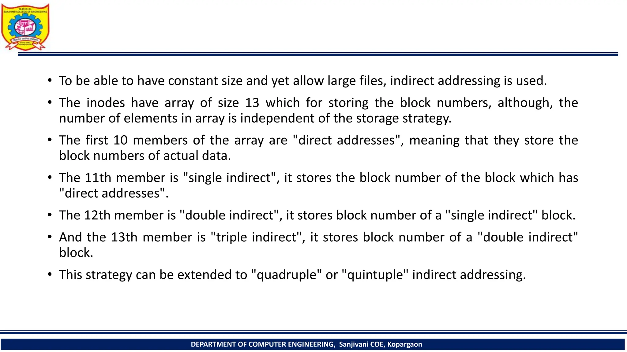 • To be able to have constant size and yet allow large files, indirect addressing is used.
• The inodes have array of size 13 which for storing the block numbers, although, the
number of elements in array is independent of the storage strategy.
• The first 10 members of the array are "direct addresses", meaning that they store the
block numbers of actual data.
• The 11th member is "single indirect", it stores the block number of the block which has
"direct addresses".
• The 12th member is "double indirect", it stores block number of a "single indirect" block.
• And the 13th member is "triple indirect", it stores block number of a "double indirect"
block.
• This strategy can be extended to "quadruple" or "quintuple" indirect addressing.
DEPARTMENT OF COMPUTER ENGINEERING, Sanjivani COE, Kopargaon
 