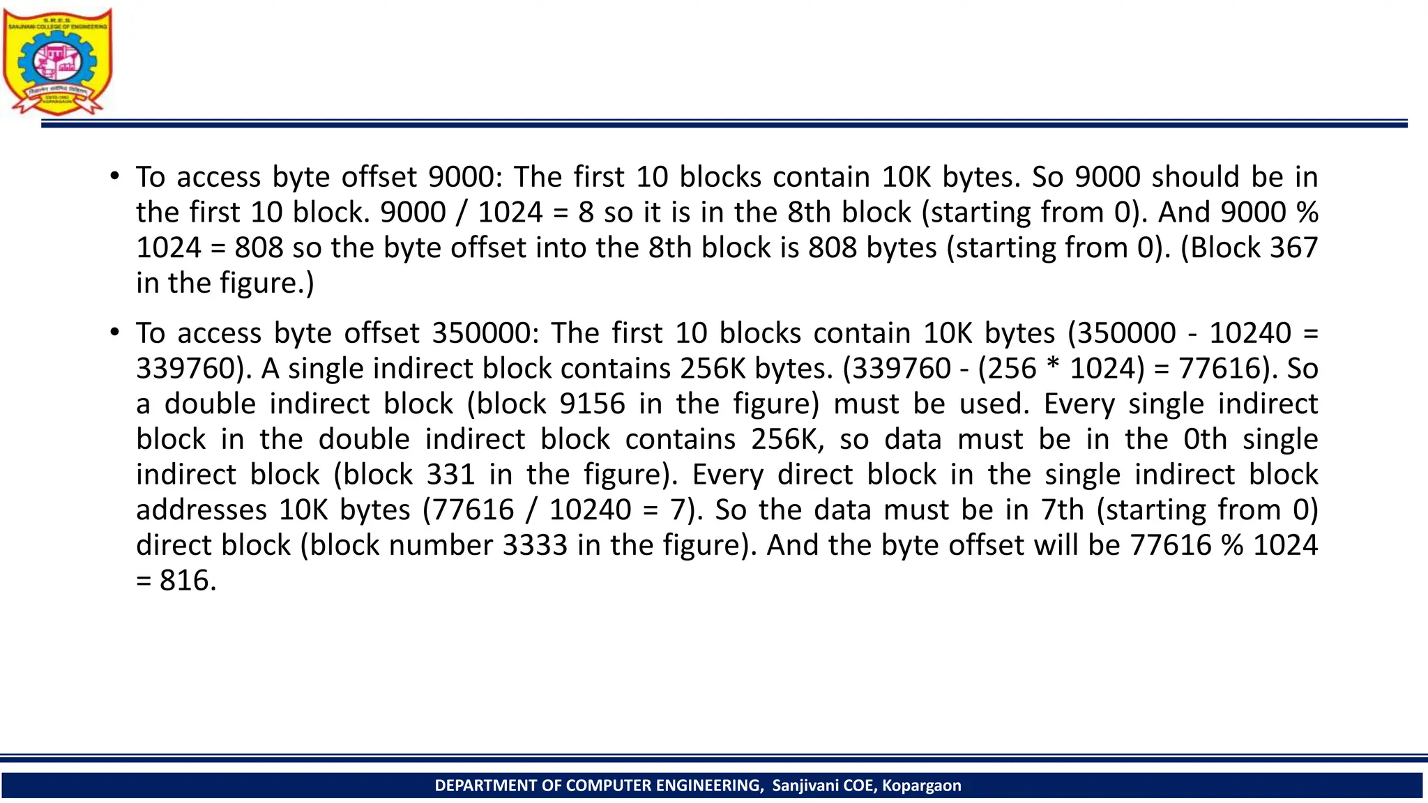 • To access byte offset 9000: The first 10 blocks contain 10K bytes. So 9000 should be in
the first 10 block. 9000 / 1024 = 8 so it is in the 8th block (starting from 0). And 9000 %
1024 = 808 so the byte offset into the 8th block is 808 bytes (starting from 0). (Block 367
in the figure.)
• To access byte offset 350000: The first 10 blocks contain 10K bytes (350000 - 10240 =
339760). A single indirect block contains 256K bytes. (339760 - (256 * 1024) = 77616). So
a double indirect block (block 9156 in the figure) must be used. Every single indirect
block in the double indirect block contains 256K, so data must be in the 0th single
indirect block (block 331 in the figure). Every direct block in the single indirect block
addresses 10K bytes (77616 / 10240 = 7). So the data must be in 7th (starting from 0)
direct block (block number 3333 in the figure). And the byte offset will be 77616 % 1024
= 816.
DEPARTMENT OF COMPUTER ENGINEERING, Sanjivani COE, Kopargaon
 