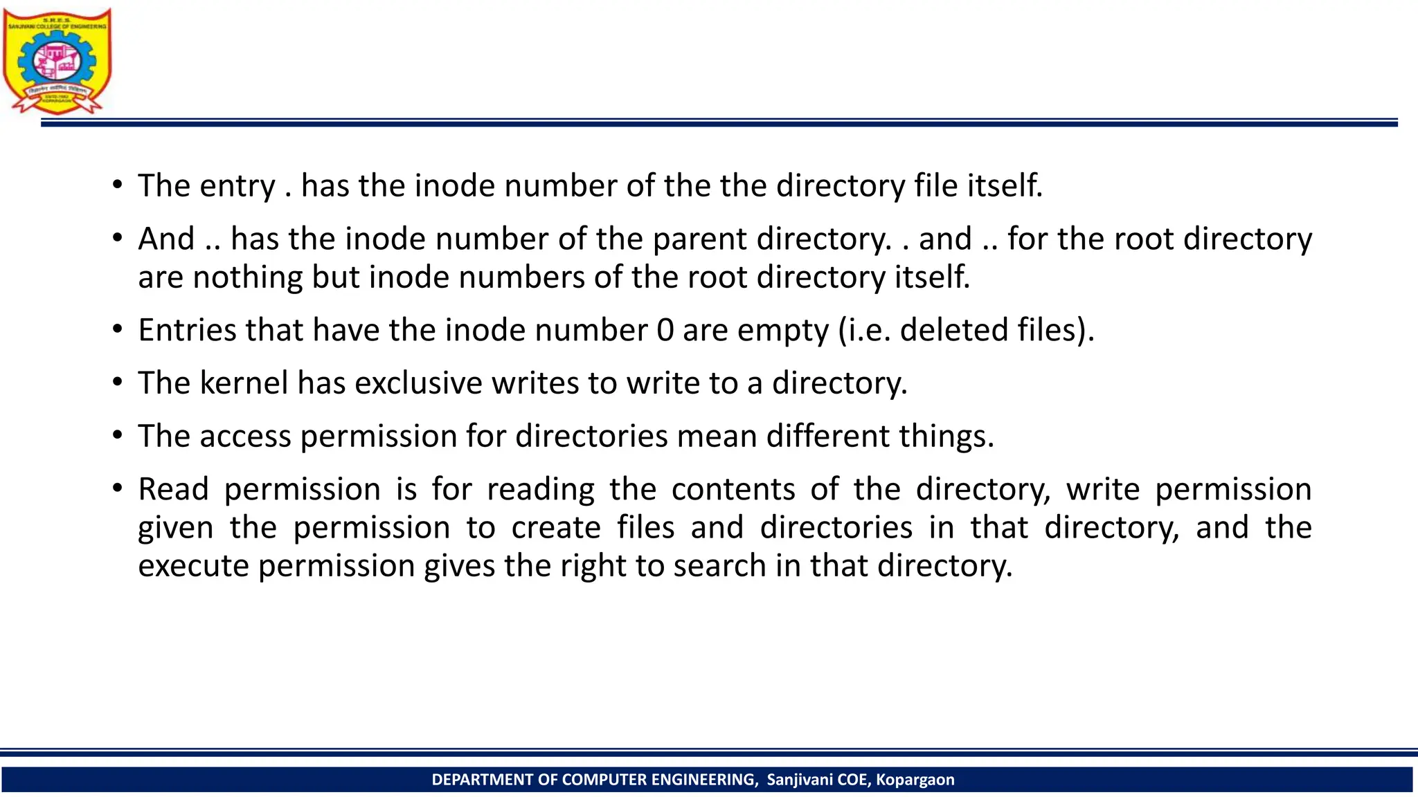 • The entry . has the inode number of the the directory file itself.
• And .. has the inode number of the parent directory. . and .. for the root directory
are nothing but inode numbers of the root directory itself.
• Entries that have the inode number 0 are empty (i.e. deleted files).
• The kernel has exclusive writes to write to a directory.
• The access permission for directories mean different things.
• Read permission is for reading the contents of the directory, write permission
given the permission to create files and directories in that directory, and the
execute permission gives the right to search in that directory.
DEPARTMENT OF COMPUTER ENGINEERING, Sanjivani COE, Kopargaon
 