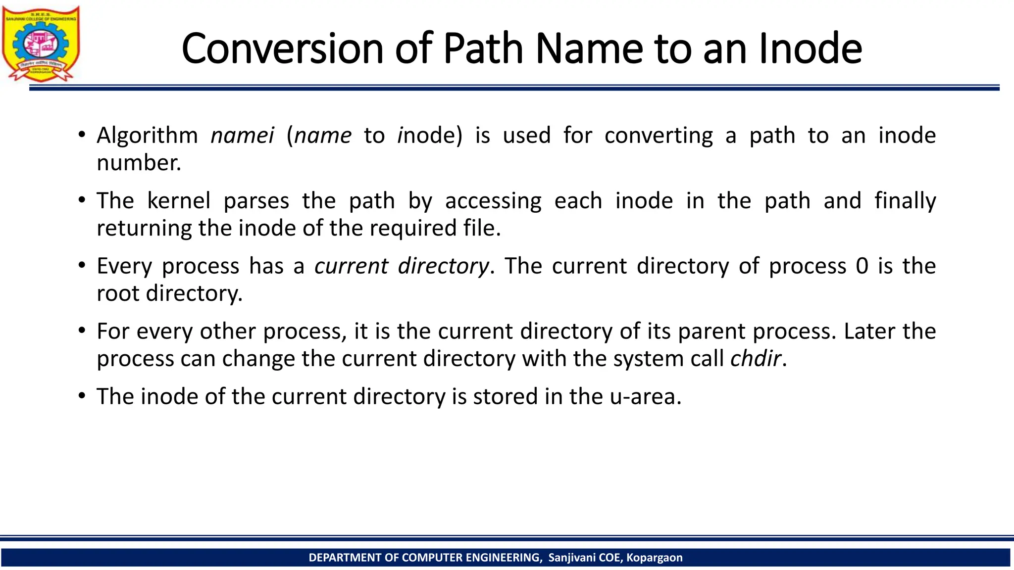 Conversion of Path Name to an Inode
• Algorithm namei (name to inode) is used for converting a path to an inode
number.
• The kernel parses the path by accessing each inode in the path and finally
returning the inode of the required file.
• Every process has a current directory. The current directory of process 0 is the
root directory.
• For every other process, it is the current directory of its parent process. Later the
process can change the current directory with the system call chdir.
• The inode of the current directory is stored in the u-area.
DEPARTMENT OF COMPUTER ENGINEERING, Sanjivani COE, Kopargaon
 