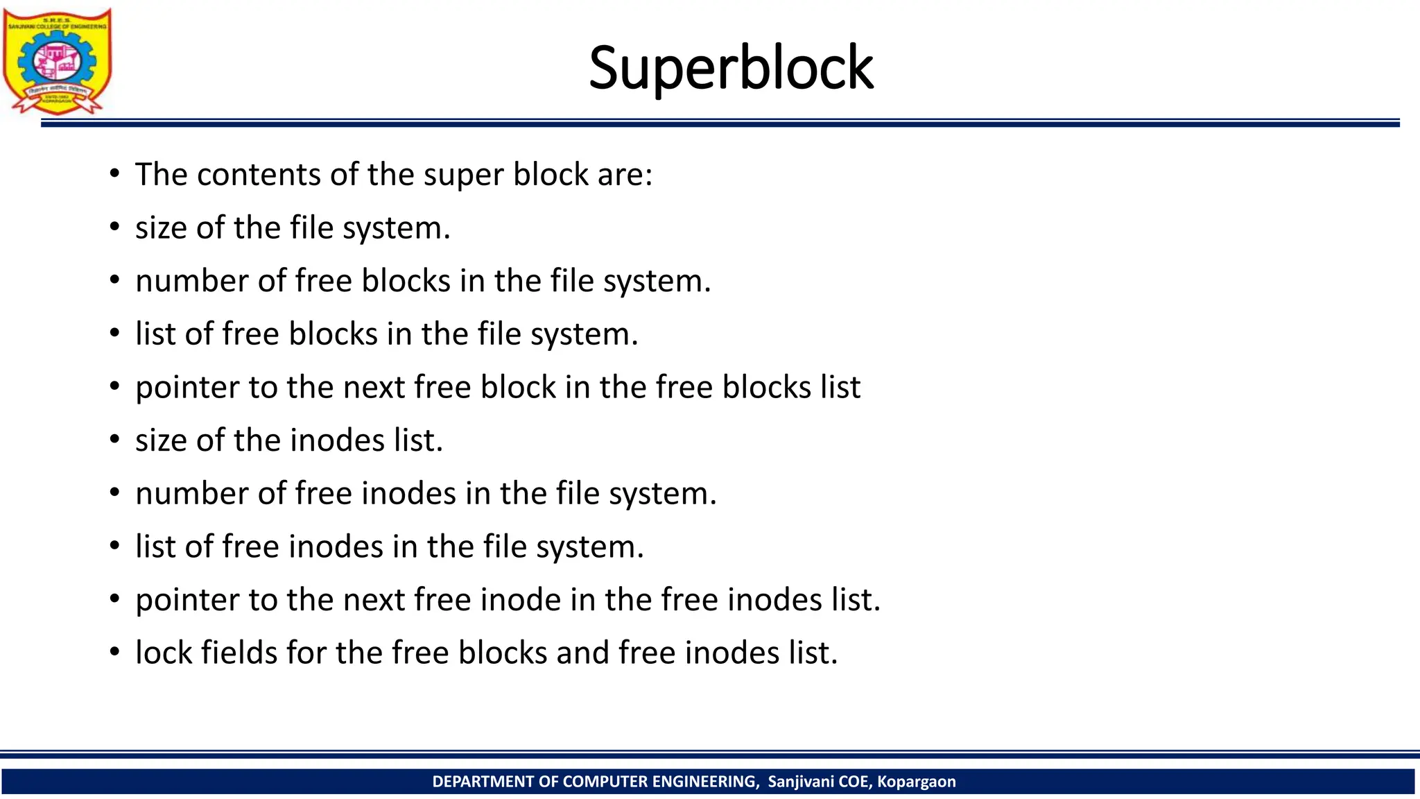 Superblock
• The contents of the super block are:
• size of the file system.
• number of free blocks in the file system.
• list of free blocks in the file system.
• pointer to the next free block in the free blocks list
• size of the inodes list.
• number of free inodes in the file system.
• list of free inodes in the file system.
• pointer to the next free inode in the free inodes list.
• lock fields for the free blocks and free inodes list.
DEPARTMENT OF COMPUTER ENGINEERING, Sanjivani COE, Kopargaon
 