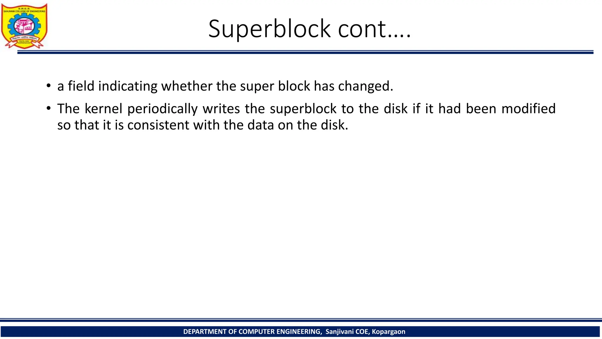 Superblock cont….
• a field indicating whether the super block has changed.
• The kernel periodically writes the superblock to the disk if it had been modified
so that it is consistent with the data on the disk.
DEPARTMENT OF COMPUTER ENGINEERING, Sanjivani COE, Kopargaon
 